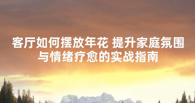 客厅如何摆放年花 提升家庭氛围与情绪疗愈的实战指南